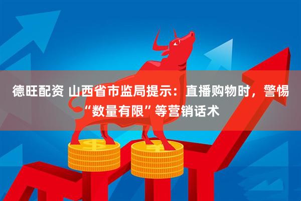 德旺配资 山西省市监局提示：直播购物时，警惕“数量有限”等营销话术