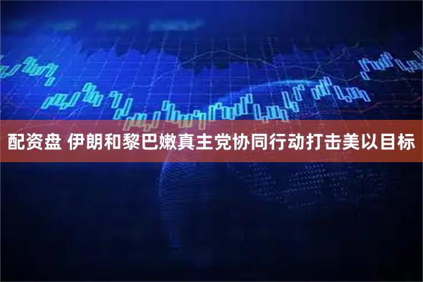 配资盘 伊朗和黎巴嫩真主党协同行动打击美以目标