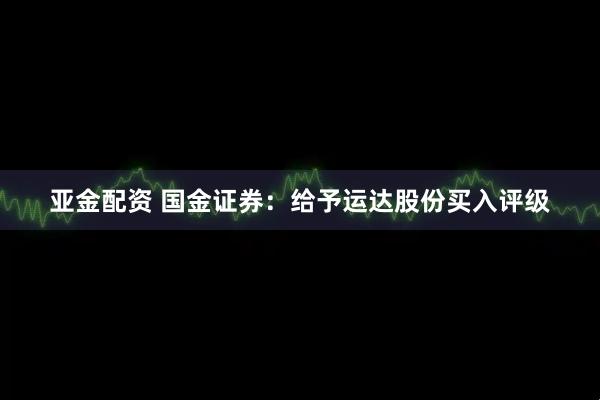 亚金配资 国金证券：给予运达股份买入评级