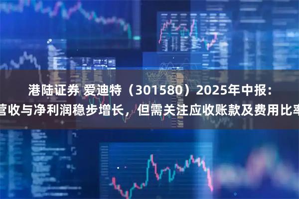 港陆证券 爱迪特（301580）2025年中报：营收与净利润稳步增长，但需关注应收账款及费用比率