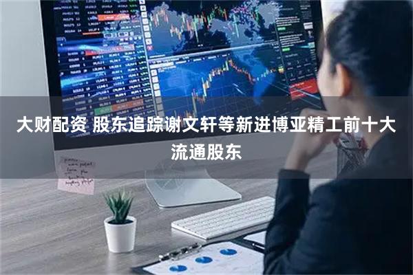 大财配资 股东追踪谢文轩等新进博亚精工前十大流通股东