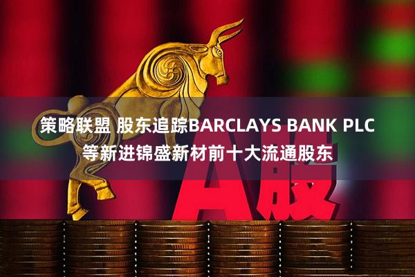 策略联盟 股东追踪BARCLAYS BANK PLC等新进锦盛新材前十大流通股东