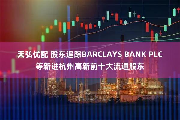 天弘优配 股东追踪BARCLAYS BANK PLC等新进杭州高新前十大流通股东