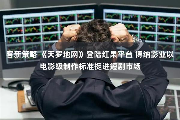 客新策略 《天罗地网》登陆红果平台 博纳影业以电影级制作标准挺进短剧市场
