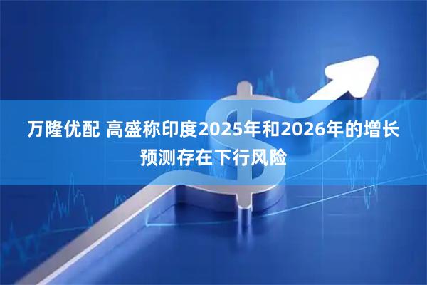 万隆优配 高盛称印度2025年和2026年的增长预测存在下行风险