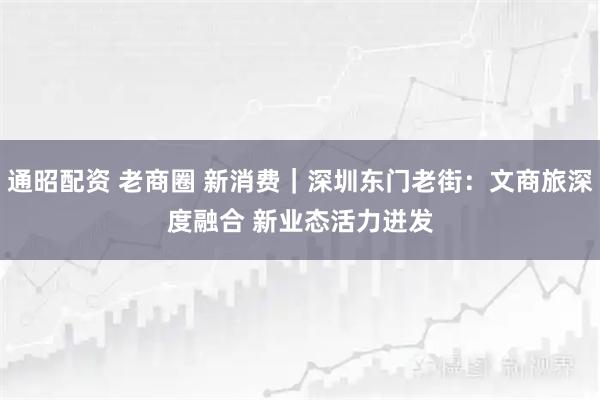 通昭配资 老商圈 新消费｜深圳东门老街：文商旅深度融合 新业态活力迸发