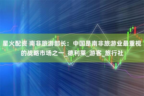 星火配资 南非旅游部长：中国是南非旅游业最重视的战略市场之一_德利莱_游客_旅行社