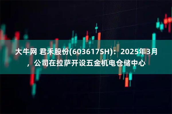 大牛网 君禾股份(603617SH)：2025年3月，公司在拉萨开设五金机电仓储中心