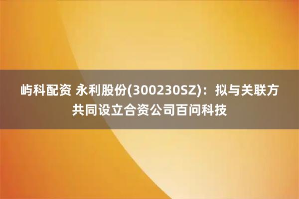 屿科配资 永利股份(300230SZ)：拟与关联方共同设立合资公司百问科技