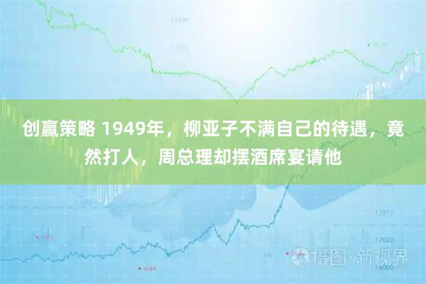 创赢策略 1949年，柳亚子不满自己的待遇，竟然打人，周总理却摆酒席宴请他