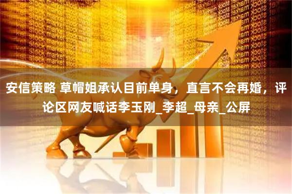 安信策略 草帽姐承认目前单身，直言不会再婚，评论区网友喊话李玉刚_李超_母亲_公屏