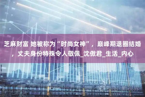芝麻财富 她被称为“时尚女神”，巅峰期退圈结婚，丈夫身份特殊令人敬佩_沈傲君_生活_内心