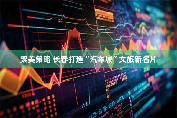 聚美策略 长春打造“汽车城”文旅新名片