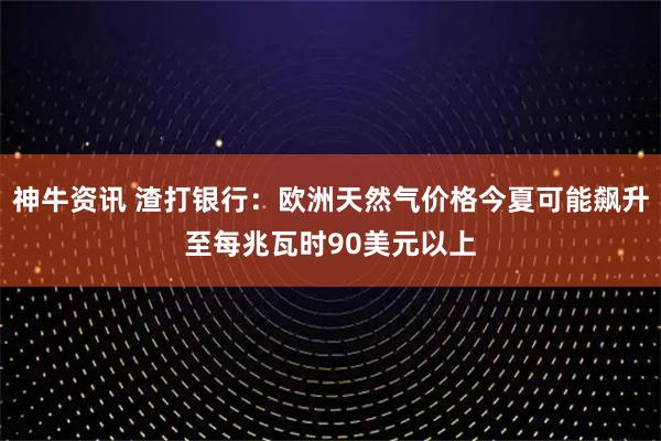 神牛资讯 渣打银行：欧洲天然气价格今夏可能飙升至每兆瓦时90美元以上
