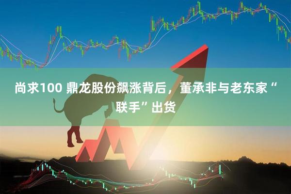 尚求100 鼎龙股份飙涨背后，董承非与老东家“联手”出货