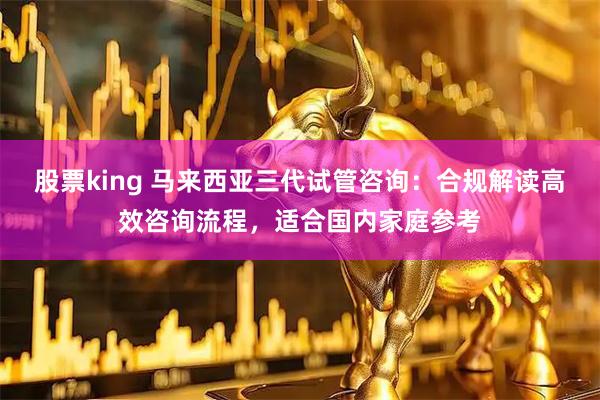 股票king 马来西亚三代试管咨询：合规解读高效咨询流程，适合国内家庭参考