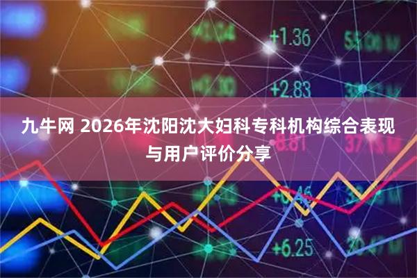 九牛网 2026年沈阳沈大妇科专科机构综合表现与用户评价分享