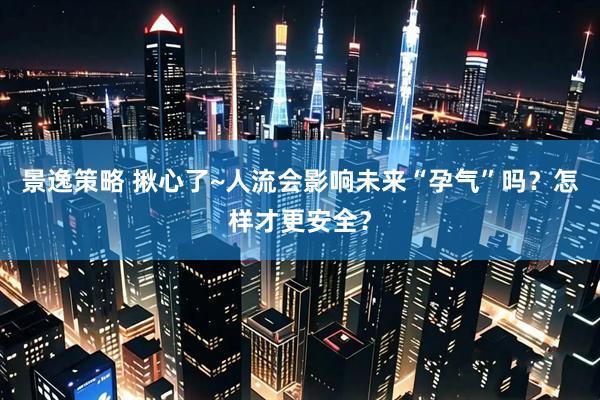 景逸策略 揪心了~人流会影响未来“孕气”吗?怎样才更安全?
