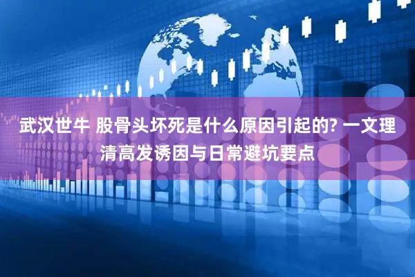 武汉世牛 股骨头坏死是什么原因引起的? 一文理清高发诱因与日常避坑要点