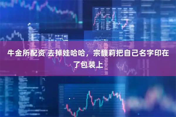 牛金所配资 去掉娃哈哈,宗馥莉把自己名字印在了包装上