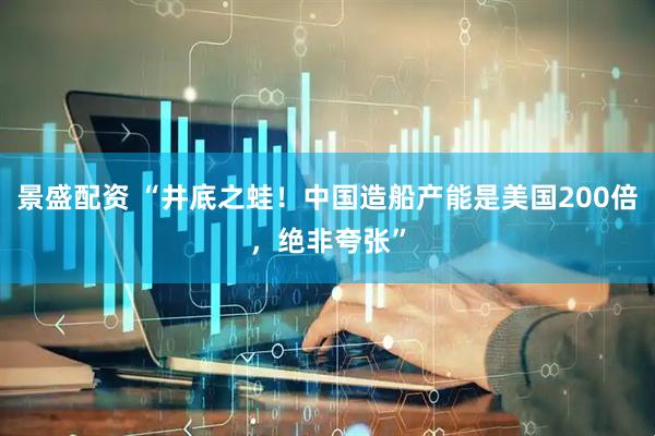 景盛配资 “井底之蛙!中国造船产能是美国200倍,绝非夸张”