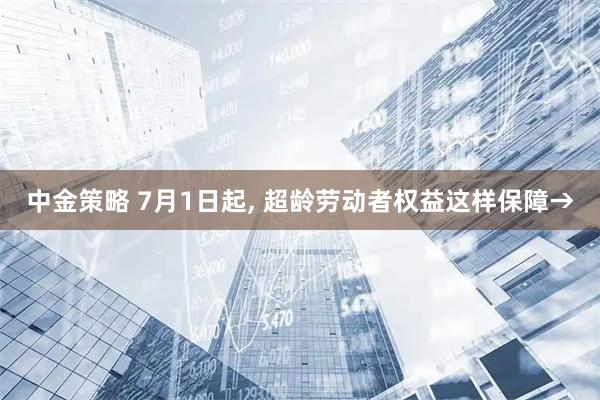 中金策略 7月1日起, 超龄劳动者权益这样保障→