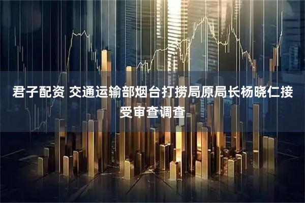 君子配资 交通运输部烟台打捞局原局长杨晓仁接受审查调查