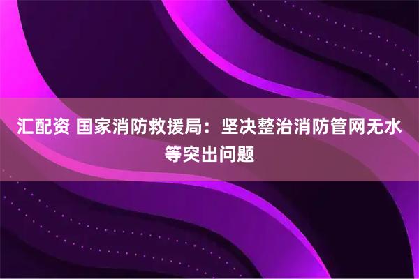 汇配资 国家消防救援局：坚决整治消防管网无水等突出问题