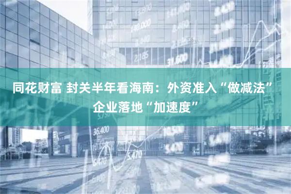 同花财富 封关半年看海南:外资准入“做减法” 企业落地“加速度”