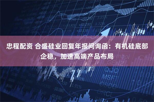 忠程配资 合盛硅业回复年报问询函：有机硅底部企稳，加速高端产品布局