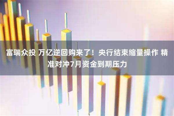 富瑞众投 万亿逆回购来了！央行结束缩量操作 精准对冲7月资金到期压力