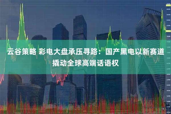 云谷策略 彩电大盘承压寻路:国产黑电以新赛道撬动全球高端话语权